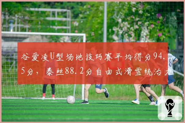 谷爱凌U型场地技巧赛平均得分94.5分,泰丝88.2分自由式滑雪统治力再创新高